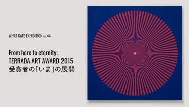 WHAT CAFE｜「WHAT CAFE EXHIBITION vol.44　From here to eternity：TERRADA ART AWARD 2015 受賞者の『いま』の展開」